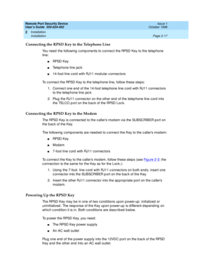 Page 57Remote Port Security Device
User’s Guide  555-024-402  Issue 1
October 1996
Installation 
Page 2-17 Installation 
2
Connecting the RPSD Key to the Telephone Line
You need the following components to connect the RPSD Key to the telephone 
line:
nRPSD Key
nTelephone line jack
n14-foot line cord with RJ11 modular connectors
To connect the RPSD Key to the telephone line, follow these steps:
1. Connect one end of the 14-foot telephone line cord with RJ11 connectors 
to the telephone line jack.
2. Plug the...