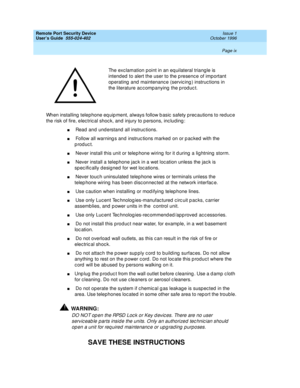 Page 7Remote Port Security Device
User’s Guide  555-024-402  Issue 1
October 1996
 
Page ix  
When installing telephone equipment, always follow basic safety precautions to reduce 
the risk of fire, electrical shock, and injury to persons, including:
n Read and understand all instructions.
n Follow all warnings and instructions marked on or packed with the 
product.
n Never install this unit or telephone wiring for it during a lightning storm.
n Never install a telephone jack in a wet location unless the jack...