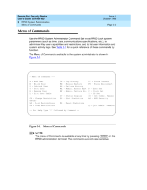 Page 62Remote Port Security Device
User’s Guide  555-024-402  Issue 1
October 1996
RPSD System Administration 
Page 3-2 Menu of Commands 
3
Menu of Commands
Use the RPSD System Administrator Command Set to set RPSD Lock system 
parameters (such as time, date, communications specifications, etc.), to 
administer Key user capabilities and restrictions, and to list user information and 
system activity logs. See Table 3-1
 for a quick reference of these commands by 
function.
The Menu of Commands available to the...