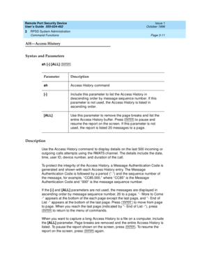 Page 71Remote Port Security Device
User’s Guide  555-024-402  Issue 1
October 1996
RPSD System Administration 
Page 3-11 Command Functions 
3
AH—Access History
Syntax and Parameters
ah [-] [ALL] 
Description
Use the Access History command to display details on the last 500 incoming or 
outgoing calls attempts using the RMATS channel. The details include the date, 
time, user ID, device number, and duration of the call. 
To protect the integrity of the Access History, a Message Authentication Code is 
generated...