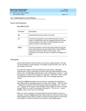 Page 74Remote Port Security Device
User’s Guide  555-024-402  Issue 1
October 1996
RPSD System Administration 
Page 3-14 Command Functions 
3
AA—Administrative Access History
Syntax and Parameters
aa [-] [ALL] 
Description
Use the Administrative Access History command to display details on the last 
100 administrative access attempts. The details include the date, time, user ID, 
and duration of the call. 
To protect the integrity of the Administrative Access History, a Message 
Authentication Code is generated...