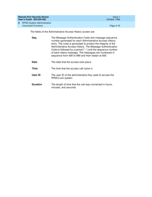 Page 76Remote Port Security Device
User’s Guide  555-024-402  Issue 1
October 1996
RPSD System Administration 
Page 3-16 Command Functions 
3
The fields of the Administrative Access History screen are:
SeqThe Message Authentication Code and message sequence 
number generated for each Administrative Access History 
entry. The code is generated to protect the integrity of the 
Administrative Access History. The Message Authentication 
Code is followed by a period (“.”) and the sequence number 
of each status...