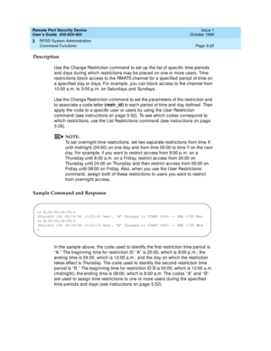 Page 83Remote Port Security Device
User’s Guide  555-024-402  Issue 1
October 1996
RPSD System Administration 
Page 3-23 Command Functions 
3
Description
Use the Change Restriction command to set up the list of specific time periods 
and days during which restrictions may be placed on one or more users. Time 
restrictions block access to the RMATS channel for a specified period of time on 
a specified day or days. For example, you can block access to the channel from 
10:00 a.m. to 3:00 p.m. on Saturdays and...