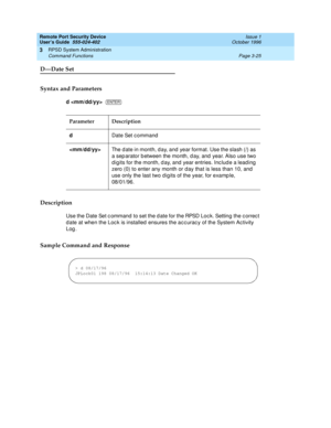 Page 85Remote Port Security Device
User’s Guide  555-024-402  Issue 1
October 1996
RPSD System Administration 
Page 3-25 Command Functions 
3
D—Date Set
Syntax and Parameters
d  
Description
Use the Date Set command to set the date for the RPSD Lock. Setting the correct 
date at when the Lock is installed ensures the accuracy of the System Activity 
Log. 
Sample Command and Response
Parameter Description
dDate Set command
The date in month, day, and year format. Use the slash (/) as 
a separator between the...