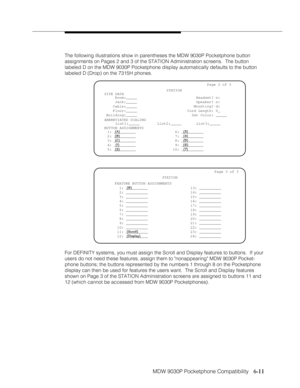 Page 102MDW 9030P Pocketphone Compatibility
              
   6-11
The following illustrations show in parentheses the MDW 9030P Pocketphone button
assignments on Pages 2 and 3 of the STATION Administration screens.  The button
labeled D on the MDW 9030P Pocketphone display automatically defaults to the button
labeled D (Drop) on the 7315H phones.
For DEFINITY systems, you must assign the Scroll and Display features to buttons.  If your
users do not need these features, assign them to nonappearing MDW 9030P...