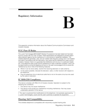 Page 107Regulatory Information
              
   B-1
Regulatory Information
B
This appendix contains information about the Federal Communications Commission and
Industry Canada.
FCC Part 15 Rules
The Lucent Technologies MDW 9030P Wireless Pocketphone has been tested and has been
found to comply with 
FCC Part 15 Rules. These specifications are designed to provide reason-
able protection against harmful interference in a commercial or residential installation. This
wireless telephone generates, uses, and can...
