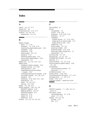 Page 110   Index    IN–1
Index IndexIndex Index
Index
A AA A
A
Alerter 3-4, 3-7, 3-11
Alerter icon 3-4
Answering a call 3-15, 3-17
Antenna 3-2, 3-6, 3-8
replacement 4-4, 4-5
B BB B
B
Battery charger
about 1-1, 3-19
illustration 1-4, 2-34, 3-19
inserting the spare battery pack 2-34
installation 2-32
positioning 2-32
power supply 2-3, 4-5
problems 5-13
refreshing battery pack 3-21
removing the spare battery 2-34
replacement 4-5
Battery icon 3-4, 3-6, 3-21, 5-6
Battery pack
charging in battery charger 2-34
disposal...