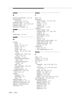 Page 111IN–2    Index
E EE E
E
Electrical requirements 2-4, C-2
Environmental
requirements 2-2, C-1
Expansion cable 2-7, 2-24
Expansion carrier 2-16, 2-23, 2-24
Extension labels 2-31
Extensions, changing 4-3
F FF F
F
Feat/P button 3-2, 6-2
H HH H
H
Handset
about 1-1
alerter 3-4, 3-7, 3-11
buttons 3-2, 3-3
controls 3-2
cradle 2-35, 3-19
display 3-2, 3-4, 3-5, 3-12,
3-15
HANDSET LED 2-35, 3-19,
3-20, 5-13, 5-14
illustration 1-4, 3-2
inserting/removing battery
pack 2-29
inserting/removing from
cradle 2-35
label...