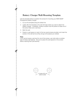 Page 114Battery Charger Wall-Mounting Template
Use the template below to position the screws for mounting your MDW 9030P
Pocketphone battery charger:
1. Cut out the template along the dotted line.
2. Lightly affix the template to the wall with tape where you want to attach the
battery charger.  If possible, choose a location that will position at least one of
the screw holes over a wall stud.
3. Mark the wall.
4. Position a wall spacer on each of the two wood screws provided, and insert the
screws in the wall as...