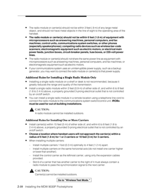 Page 222-10
              
   Installing the MDW 9030P Pocketphone
nThe radio module or carrier(s) should not be within 3 feet (.9 m) of any large metal
object, and should not have metal objects in the line of sight to the operating area of the
handset.
nThe radio module or carrier(s) should not be within 6 feet (1.8 m) of equipment with
microprocessors such as answering machines, personal computers, and fax
machines; control units, communications system switches, or other phones
(especially speakerphones);...