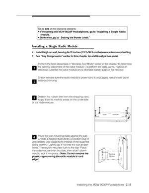 Page 25Installing the MDW 9030P Pocketphone
          
  2-13
Go to one of the following sections:n If installing one MDW 9030P Pocketphone, go to “Installing a Single Radio
   Module.”
n Otherwise, go to “Setting the Power Level.”
1
4
Installing a Single Radio Module Installing a Single Radio ModuleInstalling a Single Radio Module Installing a Single Radio Module
Installing a Single Radio Module
nInstall high on wall, leaving 6–12 inches (15.2–30.5 cm) between antenna and ceiling
nSee “Key Components” earlier...
