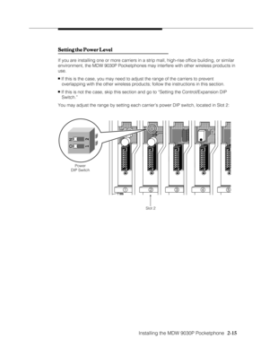 Page 27Installing the MDW 9030P Pocketphone
          
  2-15
Setting the Power Level Setting the Power LevelSetting the Power Level Setting the Power Level
Setting the Power Level
If you are installing one or more carriers in a strip mall, high-rise office building, or similar
environment, the MDW 9030P Pocketphones may interfere with other wireless products in
use.
n If this is the case, you may need to adjust the range of the carriers to prevent
   overlapping with the other wireless products; follow the...