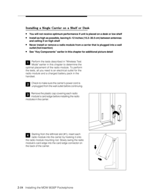 Page 302-18
              
   Installing the MDW 9030P Pocketphone
Installing a Single Carrier on a Shelf or Desk Installing a Single Carrier on a Shelf or DeskInstalling a Single Carrier on a Shelf or Desk Installing a Single Carrier on a Shelf or Desk
Installing a Single Carrier on a Shelf or Desk
nYou will not receive optimum performance if unit is placed on a desk or low shelf
nInstall as high as possible, leaving 6–12 inches (15.2–30.5 cm) between antennas
and ceiling if on high shelf
nNever install or...