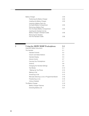 Page 4ii iiii ii
ii
Battery Charger 2-33
Positioning the Battery Charger 2-33
Installing the Battery Charger 2-33
Inserting a Battery Pack into
the Spare Battery Compartment 2-35
Removing a Battery Pack
from the Spare Battery Compartment 2-35
Inserting the Handset into the
Battery Chargers Handset Cradle 2-36
Removing the Handset
from the Handset Cradle 2-36
3 Using the MDW 9030P Pocketphone 3-1
Important Safety Instructions 3-1
The Handset 3-1
Handset Controls 3-2
Column and Select Buttons 3-3
Handset Display...
