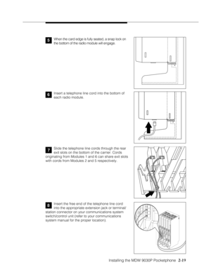 Page 31Installing the MDW 9030P Pocketphone
          
  2-19
6Insert a telephone line cord into the bottom of
each radio module.
Slide the telephone line cords through the rear
exit slots on the bottom of the carrier. Cords
originating from Modules 1 and 6 can share exit slots
with cords from Modules 2 and 5 respectively.
MODULE206
PFT
PFTE
X
T
E
N
S
I
O
N
SL
I
N
E
SMODULE206
PFT
PFTE
X
T
E
N
S
I
O
N
SL
I
N
E
S
PFTL
I
N
E
S
MODULE400
PFTL
I
N
E
S
MODULE400
PFTL
I
N
E
SPROCESSOR
MODULE
MUSIC
ON
HOLDVOL
PAGE
E...