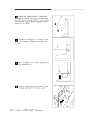 Page 342-22
              
   Installing the MDW 9030P Pocketphone
 When the card edge is fully seated, a snap
lock on the bottom of the radio module will
engage.
Insert a telephone line cord into the bottom of
each radio module.6
7
Slide the telephone line cords through the cable
manager slot on the left front of the carrier.
Starting from the leftmost slot (#1), insert each
radio module into the carrier by hooking it onto
the radio module mounting rod. Slowly swing the radio
modules card edge into the card...