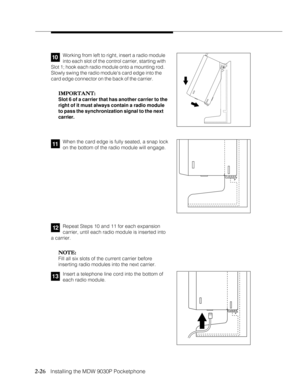 Page 382-26
              
   Installing the MDW 9030P Pocketphone
Working from left to right, insert a radio module
into each slot of the control carrier, starting with
Slot 1; hook each radio module onto a mounting rod.
Slowly swing the radio modules card edge into the
card edge connector on the back of the carrier.
IMPORTANT: IMPORTANT:IMPORTANT: IMPORTANT:
IMPORTANT:
Slot 6 of a carrier that has another carrier to the
right of it must always contain a radio module
to pass the synchronization signal to the...