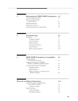 Page 5iii iiiiii iii
iii
4 Maintaining the MDW 9030P Pocketphone 4-1
Important Safety Instructions 4-1
Removing a Radio Module
from the Carrier 4-1
Swapping Extensions 4-3
Replacing the Antenna 4-4
Ordering Replacement & Optional Parts 4-5
5 Troubleshooting 5-1
Procedures 5-1
Installation Problems 5-1
Handset Problems 5-4
Battery Problems 5-6
Voice Quality Problems 5-7
Range Problems 5-10
Battery Charger Problems 5-13
6 MDW 9030P Pocketphone Compatibility 6-1
Programming and
Call Handling Instructions 6-1...