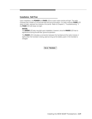 Page 41Installing the MDW 9030P Pocketphone
          
  2-29
Installation Self-Test Installation Self-TestInstallation Self-Test Installation Self-Test
Installation Self-Test
Upon installation, the POWER and PASS LEDs on each radio module will light. The radio
modules then initiate a 2-minute self-test and synchronization. If a radio module’s PASS LED
does not light, repower the module or its carrier. Refer to Chapter 5, “Troubleshooting,” if
the PASS LED still does not light.
NOTE: NOTE:NOTE: NOTE:
NOTE:
The...