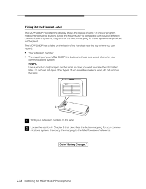 Page 442-32
              
   Installing the MDW 9030P Pocketphone
Filling Out the Handset Label Filling Out the Handset LabelFilling Out the Handset Label Filling Out the Handset Label
Filling Out the Handset Label
The MDW 9030P Pocketphone display shows the status of up to 12 lines or program-
mable/intercom/drop buttons. Since the MDW 9030P is compatible with several different
communications systems, diagrams of the button mapping for these systems are provided
in Chapter 6.
The MDW 9030P has a label on the...