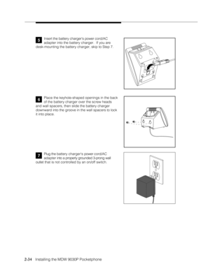 Page 462-34
              
   Installing the MDW 9030P Pocketphone
Plug the battery chargers power cord/AC
adapter into a properly grounded 3-prong wall
outlet that is not controlled by an on/off switch.7
Place the keyhole-shaped openings in the back
of the battery charger over the screw heads
and wall spacers, then slide the battery charger
downward into the groove in the wall spacers to lock
it into place.
5Insert the battery charger’s power cord/AC
adapter into the battery charger.  If you are
desk-mounting...