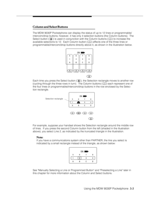 Page 51Using the MDW 9030P Pocketphone  3-3
ON
Column and Select Buttons Column and Select ButtonsColumn and Select Buttons Column and Select Buttons
Column and Select Buttons
The MDW 9030P Pocketphone can display the status of up to 12 lines or programmable/
intercom/drop buttons; however, it has only 4 selection buttons (the Column buttons).  The
Select button (
) is used in conjunction with the Column buttons () to increase the
available selections to 12.  Each Column button (
) affects one of the three...