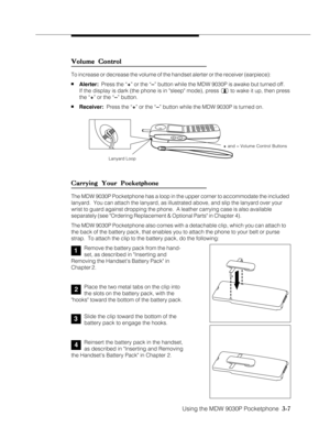 Page 55Using the MDW 9030P Pocketphone  3-7
3
4
2
1
Volume Control Volume ControlVolume Control Volume Control
Volume Control
To increase or decrease the volume of the handset alerter or the receiver (earpiece):
nAlerter:  Press the “+” or the “–” button while the MDW 9030P is awake but turned off.
If the display is dark (the phone is in sleep mode), press 
 to wake it up, then press
the “+” or the “–” button.
nReceiver:  Press the “+” or the “–” button while the MDW 9030P is turned on.
Carrying Your...