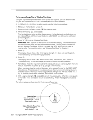Page 623-14   Using the MDW 9030P Pocketphone
Performance/Range Test in Wireless Test Mode Performance/Range Test in Wireless Test ModePerformance/Range Test in Wireless Test Mode Performance/Range Test in Wireless Test Mode
Performance/Range Test in Wireless Test Mode
Using the signal-strength test and the voice-quality test together, you can determine the
range in which your MDW 9030P Pocketphone performs best at your site:
At 10–15 feet (3.1–4.6 m) from its radio module, use the following procedure:
1. Make...