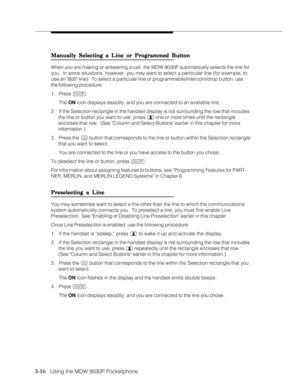 Page 643-16   Using the MDW 9030P Pocketphone
Manually Selecting a Line or Programmed Button Manually Selecting a Line or Programmed ButtonManually Selecting a Line or Programmed Button Manually Selecting a Line or Programmed Button
Manually Selecting a Line or Programmed Button
When you are making or answering a call, the MDW 9030P automatically selects the line for
you.  In some situations, however, you may want to select a particular line (for example, to
use an 800 line).  To select a particular line or...