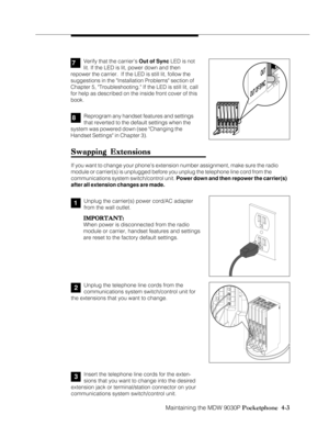 Page 73Maintaining the MDW 9030P Pocketphone  4-3
Swapping Extensions Swapping ExtensionsSwapping Extensions Swapping Extensions
Swapping Extensions
If you want to change your phone’s extension number assignment, make sure the radio
module or carrier(s) is unplugged before you unplug the telephone line cord from the
communications system switch/control unit. Power down and then repower the carrier(s)
after all extension changes are made.
Unplug the telephone line cords from the
communications system...