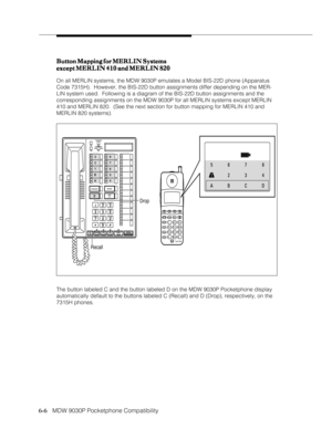 Page 976-6
              
   MDW 9030P Pocketphone CompatibilityButton Mapping for MERLIN Systems Button Mapping for MERLIN SystemsButton Mapping for MERLIN Systems Button Mapping for MERLIN Systems
Button Mapping for MERLIN Systems
except MERLIN 410 and MERLIN 820 except MERLIN 410 and MERLIN 820except MERLIN 410 and MERLIN 820 except MERLIN 410 and MERLIN 820
except MERLIN 410 and MERLIN 820
On all MERLIN systems, the MDW 9030P emulates a Model BIS-22D phone (Apparatus
Code 7315H).  However, the BIS-22D...