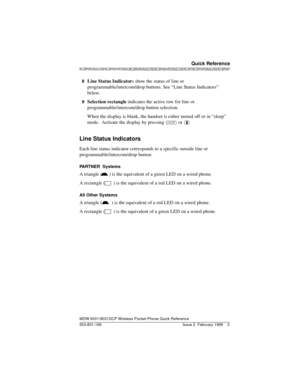 Page 7MDW 9031/9031DCP Wireless Pocket Phone Quick Reference
503-801-165
 Quick Reference
Issue 2  February 1999 3
8  Line Status Indicators show the status of line or 
programmable/intercom/drop buttons. See “Line Status Indicators” 
below.
9  Selection rectangle indicates the active row for line or 
programmable/intercom/drop button selection.
When the display is blank, the handset is either turned off or in “sleep” 
mode.  Activate the display by pressing 
O or 
.
Line Status Indicators
Each line status...