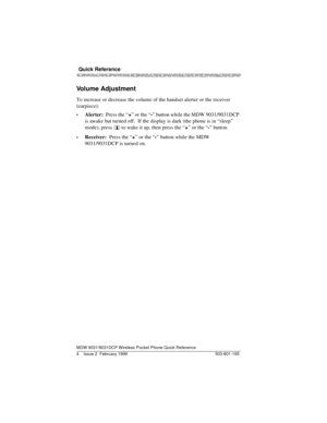 Page 8 Quick Reference 
MDW 9031/9031DCP Wireless Pocket Phone Quick Reference
503-801-165 4 Issue 2  February 1999 
Volume Adjustment
To increase or decrease the volume of the handset alerter or the receiver 
(earpiece):
•Alerter:  Press the “
+” or the “
-” button while the MDW 9031/9031DCP 
is awake but turned off.  If the display is dark (the phone is in “sleep” 
mode), press 
    to wake it up, then press the “
+” or the “
-” button. 
•Receiver:  Press the “
+” or the “
-” button while the MDW...