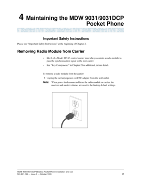 Page 10295MDW 9031/9031DCP Wireless Pocket Phone Installation and Use503-801-166 — Issue 3 — October 1999   
4 Maintaining the MDW 9031/9031DCP
Pocket Phone
Important Safety Instructions
Please see “Important Safety Instructions” at the beginning of Chapter 2.
Removing Radio Module from Carrier
•Slot 6 of a Model 117A3 control carrier must always contain a radio module to 
pass the synchronization signal to the next carrier.
•See “Key Components” in Chapter 2 for additional picture detail.
To remove a radio...