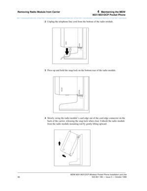 Page 103Removing Radio Module from Carrier 4  Maintaining the MDW
9031/9031DCP Pocket Phone
MDW 9031/9031DCP Wireless Pocket Phone Installation and Use
 503-801-166 — Issue 3 — October 1999
96
2  Unplug the telephone line cord from the bottom of the radio module.
3  Press up and hold the snap lock on the bottom rear of the radio module.
4  Slowly swing the radio module’s card edge out of the card edge connector on the 
back of the carrier, releasing the snap lock when clear. Unhook the radio module 
from the...