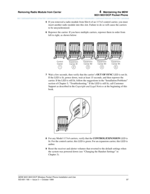 Page 104Removing Radio Module from Carrier 
97
MDW 9031/9031DCP Wireless Pocket Phone Installation and Use
503-801-166— Issue 3 — October 1999  
4  Maintaining the MDW
9031/9031DCP Pocket Phone
5  If you removed a radio module from Slot 6 of an 117A3 control carrier, you must 
insert another radio module into this slot. Failure to do so will cause the carriers 
to be unsynchronized.
6  Repower the carrier. If you have multiple carriers, repower them in order from 
left to right, as shown below:
7  Wait a few...