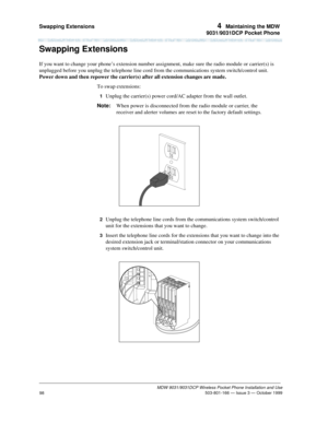 Page 105Swapping Extensions 4  Maintaining the MDW
9031/9031DCP Pocket Phone
MDW 9031/9031DCP Wireless Pocket Phone Installation and Use
 503-801-166 — Issue 3 — October 1999
98
Swapping Extensions
If you want to change your phone’s extension number assignment, make sure the radio module or carrier(s) is 
unplugged before you unplug the telephone line cord from the communications system switch/control unit. 
Power down and then repower the carrier(s) after all extension changes are made.
To swap extensions:
1...