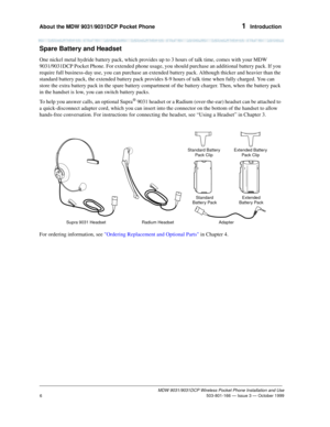 Page 13About the MDW 9031/9031DCP Pocket Phone 1  Introduction
MDW 9031/9031DCP Wireless Pocket Phone Installation and Use
 503-801-166 — Issue 3 — October 1999
6
Spare Battery and Headset
One nickel metal hydride battery pack, which provides up to 3 hours of talk time, comes with your MDW 
9031/9031DCP Pocket Phone. For extended phone usage, you should purchase an additional battery pack. If you 
require full business-day use, you can purchase an extended battery pack. Although thicker and heavier than the...
