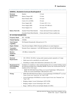 Page 153 C  Specifications
MDW 9031/9031DCP Wireless Pocket Phone Installation and Use
 503-801-166 — Issue 3 — October 1999
146
Electrical 
Specifications: 
(Power)
Battery Pack Life:Handset
Battery Charger (BC)
Radio Module (RM)
Carrier (CA) w/6 RMs
Power Supply (BC)
Power Supply (RM)
Power Supply (CA)
Standard Nickel Metal Hydride
Extended Nickel Metal Hydride1.0 watt
15 watts
4.0 watts
24 watts
15 watts (10V 1.5 A)
6.0 watts (10V 600 mA)
30 watts (9V)
3 hours talk time/22 hours standby time
8 hours talk...