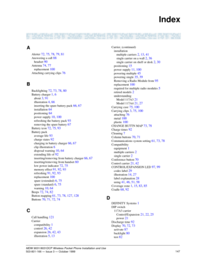Page 154147MDW 9031/9031DCP Wireless Pocket Phone Installation and Use503-801-166 — Issue 3 — October 1999   
Index
A
Alerter 72, 75, 78, 79, 81
Answering a call 88
headset 90
Antenna 74, 77
replacement 100
Attaching carrying clips 76
B
Backlighting 72, 73, 78, 80
Battery charger 1, 6
about 3, 91
illustration 4, 66
inserting the spare battery pack 66, 67
installation 64
positioning 64
power supply 10, 100
refreshing the battery pack 93
removing the spare battery 67
Battery icon 72, 75, 93
Battery pack
average...