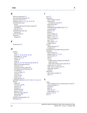 Page 155  IndexE
MDW 9031/9031DCP Wireless Pocket Phone Installation and Use 503-801-166 — Issue 3 — October 1999
148
E
Electrical requirements 11
Environmental requirements 10
Expansion cable 14, 43
Expansion carrier 21, 22, 25, 42, 43, 46
Extended battery pack
about 
6
inserting/removing from battery charger 60
refreshing 92
talk time 75, 92
Extended battery pack clip
illustration 
6
Extension labels 63
Extensions
changing 
98
F
Feat/P button 70
H
Handset
about 
1
alerter 72, 75, 78, 79, 81, 87, 88...