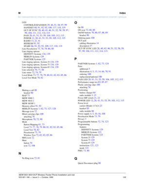 Page 156M   Index
149
MDW 9031/9031DCP Wireless Pocket Phone Installation and Use
503-801-166— Issue 3 — October 1999  
LED
CONTROL/EXPANSION 
29, 46, 51, 58, 97, 99
HANDSET 68, 91, 92, 93, 109, 117, 118, 119
OUT OF SYNC 28, 40, 43, 46, 51, 52, 58, 59, 97, 
99, 104, 111, 112, 114, 115
PASS 20, 41, 51, 53, 59, 104, 105, 112, 115
POWER 13, 20, 41, 51, 53, 59, 105, 112, 115
RADIO 13, 21, 41
REFRESH 91, 92
SPARE 66, 91, 92, 93, 109, 117, 118, 119
Line Preselection 73, 78, 79, 80, 89
Line ringing options
DEFINITY...