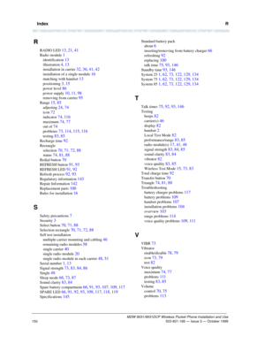 Page 157  IndexR
MDW 9031/9031DCP Wireless Pocket Phone Installation and Use 503-801-166 — Issue 3 — October 1999
150
R
RADIO LED 13, 21, 41
Radio module 1
identification 13
illustration 4, 13
installation in carrier 32, 36, 41, 42
installation of a single module 16
matching with handset 13
positioning 3, 15
power level 86
power supply 10, 11, 98
removing from carrier 95
Range 15, 85
adjusting 24, 74
icon 72
indicator 74, 116
maximum 74, 77
out of 74
problems 73, 114, 115, 116
testing 83, 85
Recharge time 92...
