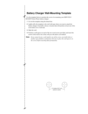 Page 160##
#
Battery Charger Wall-Mounting Template
Use the template below to position the screws for mounting your MDW 9031/
9031DCP Pocket Phone battery charger:
1Cut out the template along the dotted line.
2Lightly affix the template to the wall with tape where you want to attach the 
battery charger. If possible, choose a location that will position at least one of the 
screw holes over a wall stud.
3Mark the wall.
4Position a wall spacer on each of the two wood screws provided, and insert the 
screws in the...