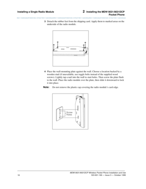 Page 25Installing a Single Radio Module 2  Installing the MDW 9031/9031DCP
Pocket Phone
MDW 9031/9031DCP Wireless Pocket Phone Installation and Use
 503-801-166 — Issue 3 — October 1999
18
3  Detach the rubber feet from the shipping card. Apply them to marked areas on the 
underside of the radio module.
4  Place the wall-mounting plate against the wall. Choose a location backed by a 
wooden stud (if unavailable, use toggle bolts instead of the supplied wood 
screws). Lightly tap a nail into the wall to start...
