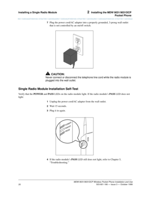 Page 27Installing a Single Radio Module 2  Installing the MDW 9031/9031DCP
Pocket Phone
MDW 9031/9031DCP Wireless Pocket Phone Installation and Use
 503-801-166 — Issue 3 — October 1999
20
7  Plug the power cord/AC adapter into a properly grounded, 3-prong wall outlet 
that is not controlled by an on/off switch.
!CAUTION:
Never connect or disconnect the telephone line cord while the radio module is 
plugged into the wall outlet.
Single Radio Module Installation Self-Test
Verify that the POWER and PA S S LEDs on...