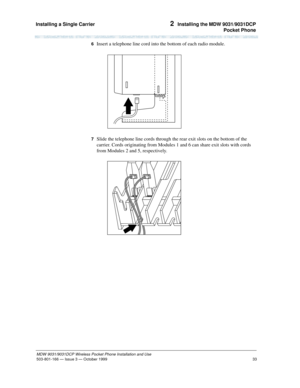 Page 40Installing a Single Carrier 
33
MDW 9031/9031DCP Wireless Pocket Phone Installation and Use
503-801-166— Issue 3 — October 1999  
2  Installing the MDW 9031/9031DCP
Pocket Phone
6  Insert a telephone line cord into the bottom of each radio module.
7  Slide the telephone line cords through the rear exit slots on the bottom of the 
carrier. Cords originating from Modules 1 and 6 can share exit slots with cords 
from Modules 2 and 5, respectively. 