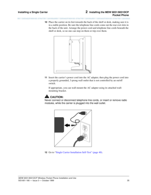 Page 42Installing a Single Carrier 
35
MDW 9031/9031DCP Wireless Pocket Phone Installation and Use
503-801-166— Issue 3 — October 1999  
2  Installing the MDW 9031/9031DCP
Pocket Phone
10  Place the carrier on its feet towards the back of the shelf or desk, making sure it is 
in a stable position. Be sure the telephone line cords come out the rear exit slots in 
the back of the unit. Arrange the power cord and telephone line cords beneath the 
shelf or desk, so no one can step on them or trip over them.
11...