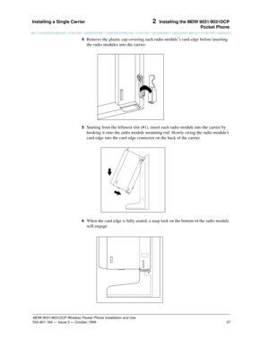 Page 44Installing a Single Carrier 
37
MDW 9031/9031DCP Wireless Pocket Phone Installation and Use
503-801-166— Issue 3 — October 1999  
2  Installing the MDW 9031/9031DCP
Pocket Phone
4  Remove the plastic cap covering each radio module’s card edge before inserting 
the radio modules into the carrier.
5  Starting from the leftmost slot (#1), insert each radio module into the carrier by 
hooking it onto the radio module mounting rod. Slowly swing the radio modules 
card edge into the card edge connector on the...