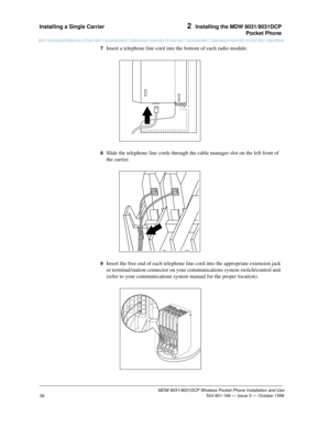Page 45Installing a Single Carrier 2  Installing the MDW 9031/9031DCP
Pocket Phone
MDW 9031/9031DCP Wireless Pocket Phone Installation and Use
 503-801-166 — Issue 3 — October 1999
38
7  Insert a telephone line cord into the bottom of each radio module.
8  Slide the telephone line cords through the cable manager slot on the left front of 
the carrier.
9  Insert the free end of each telephone line cord into the appropriate extension jack 
or terminal/station connector on your communications system switch/control...